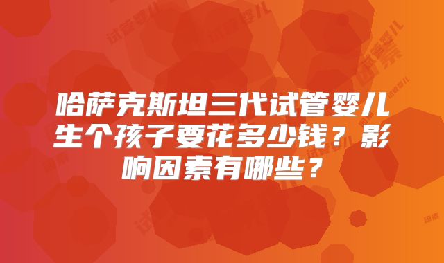 哈萨克斯坦三代试管婴儿生个孩子要花多少钱？影响因素有哪些？