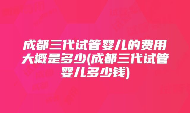 成都三代试管婴儿的费用大概是多少(成都三代试管婴儿多少钱)