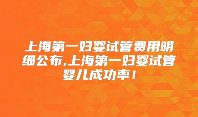 上海第一妇婴试管费用明细公布,上海第一妇婴试管婴儿成功率！