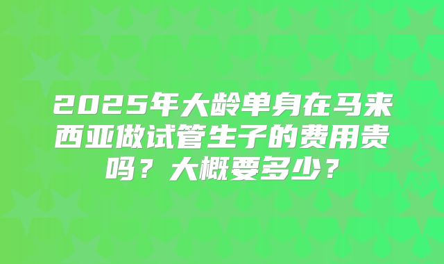 2025年大龄单身在马来西亚做试管生子的费用贵吗？大概要多少？