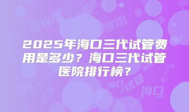 2025年海口三代试管费用是多少？海口三代试管医院排行榜？