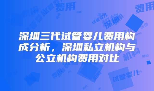 深圳三代试管婴儿费用构成分析，深圳私立机构与公立机构费用对比