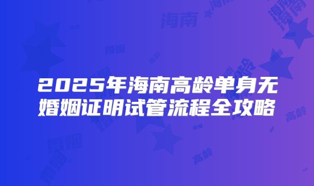 2025年海南高龄单身无婚姻证明试管流程全攻略