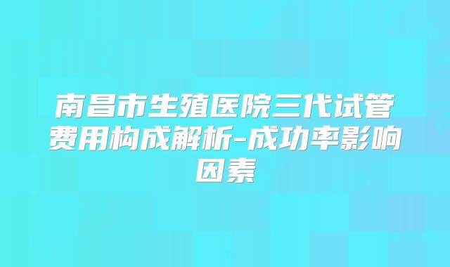 南昌市生殖医院三代试管费用构成解析-成功率影响因素