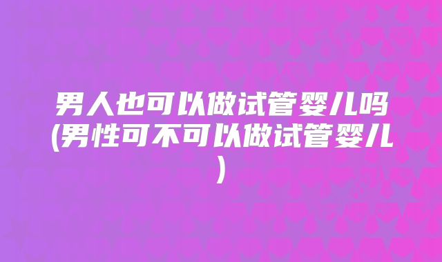 男人也可以做试管婴儿吗(男性可不可以做试管婴儿)