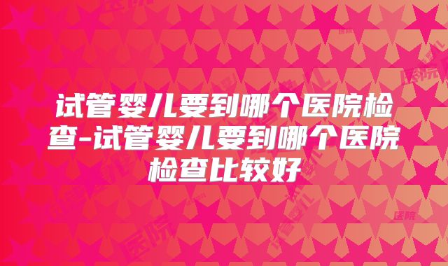 试管婴儿要到哪个医院检查-试管婴儿要到哪个医院检查比较好