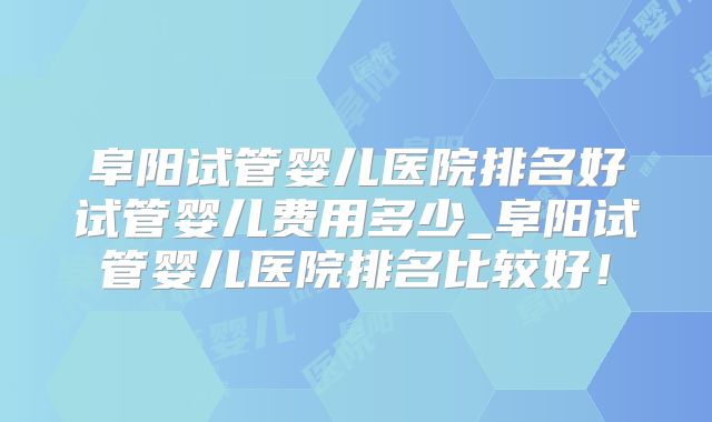 阜阳试管婴儿医院排名好试管婴儿费用多少_阜阳试管婴儿医院排名比较好!