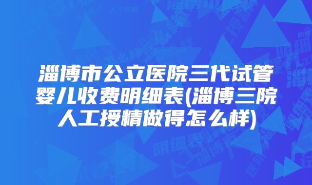 淄博市公立医院三代试管婴儿收费明细表(淄博三院人工授精做得怎么样)