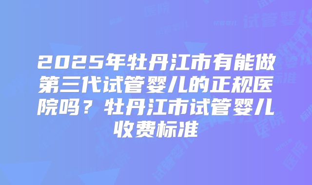 2025年牡丹江市有能做第三代试管婴儿的正规医院吗?牡丹江市试管婴儿收费标准