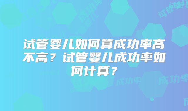 试管婴儿如何算成功率高不高？试管婴儿成功率如何计算？