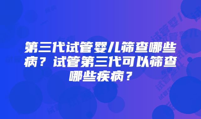 第三代试管婴儿筛查哪些病？试管第三代可以筛查哪些疾病？