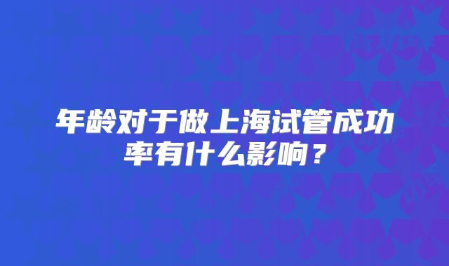 年龄对于做上海试管成功率有什么影响?