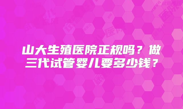 山大生殖医院正规吗？做三代试管婴儿要多少钱？