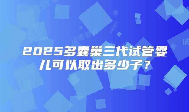 2025多囊巢三代试管婴儿可以取出多少子？