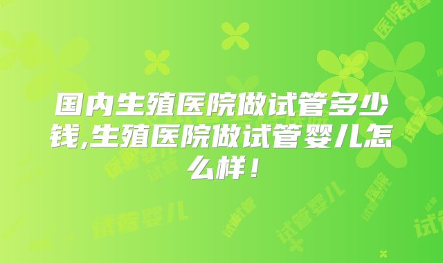 国内生殖医院做试管多少钱,生殖医院做试管婴儿怎么样！