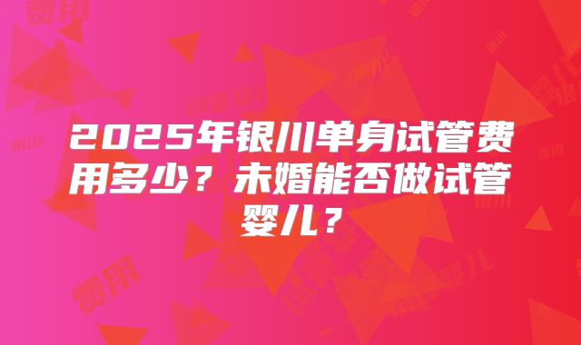 2025年银川单身试管费用多少？未婚能否做试管婴儿？