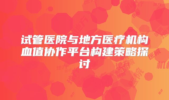 试管医院与地方医疗机构血值协作平台构建策略探讨