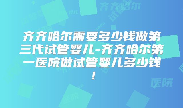 齐齐哈尔需要多少钱做第三代试管婴儿-齐齐哈尔第一医院做试管婴儿多少钱!