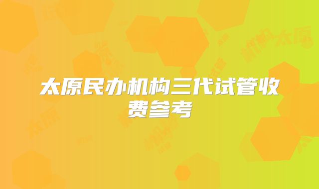 太原民办机构三代试管收费参考