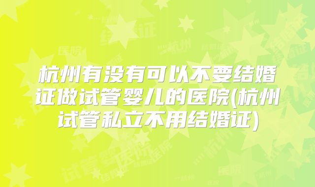 杭州有没有可以不要结婚证做试管婴儿的医院(杭州试管私立不用结婚证)