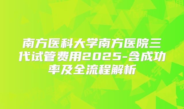 南方医科大学南方医院三代试管费用2025-含成功率及全流程解析