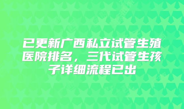 已更新广西私立试管生殖医院排名,三代试管生孩子详细流程已出