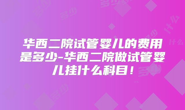 华西二院试管婴儿的费用是多少-华西二院做试管婴儿挂什么科目!