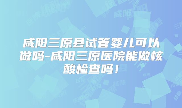 咸阳三原县试管婴儿可以做吗-咸阳三原医院能做核酸检查吗！