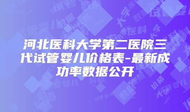 河北医科大学第二医院三代试管婴儿价格表-最新成功率数据公开
