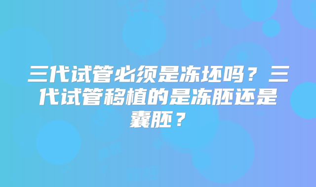 三代试管必须是冻坯吗？三代试管移植的是冻胚还是囊胚？