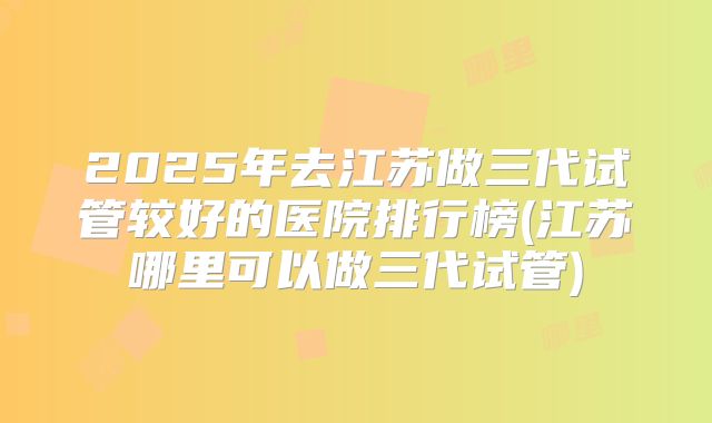 2025年去江苏做三代试管较好的医院排行榜(江苏哪里可以做三代试管)