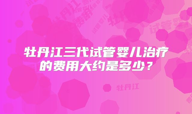 牡丹江三代试管婴儿治疗的费用大约是多少?