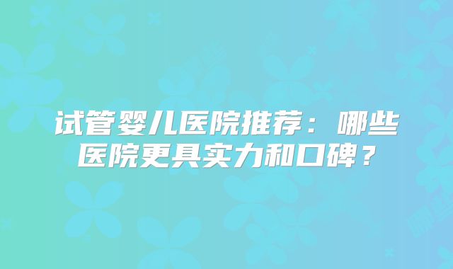 试管婴儿医院推荐：哪些医院更具实力和口碑？