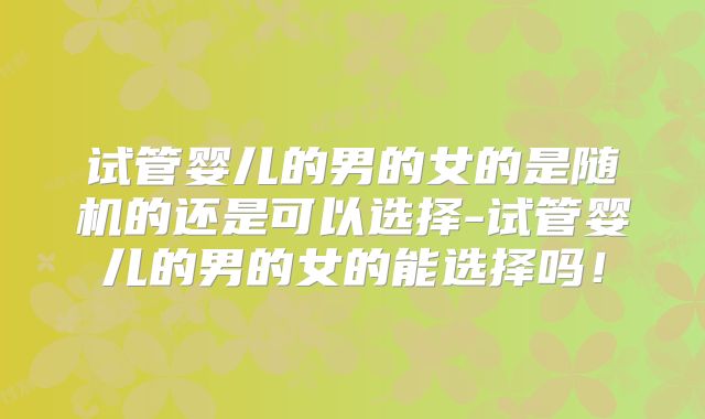 试管婴儿的男的女的是随机的还是可以选择-试管婴儿的男的女的能选择吗!
