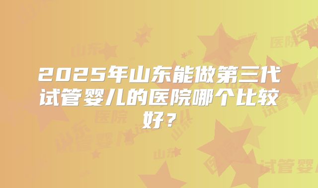2025年山东能做第三代试管婴儿的医院哪个比较好？