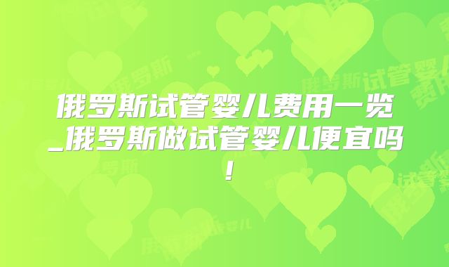 俄罗斯试管婴儿费用一览_俄罗斯做试管婴儿便宜吗！