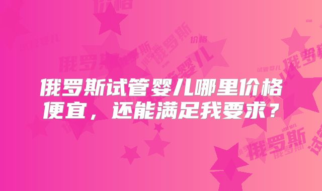 俄罗斯试管婴儿哪里价格便宜,还能满足我要求?