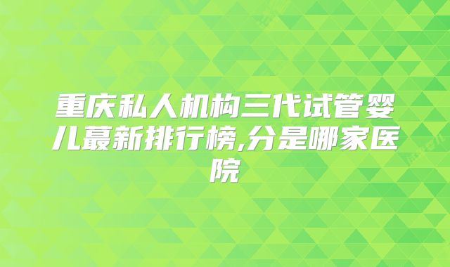重庆私人机构三代试管婴儿蕞新排行榜,分是哪家医院
