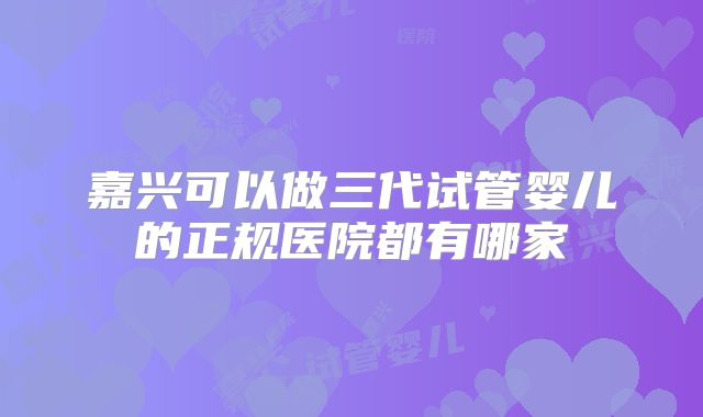 嘉兴可以做三代试管婴儿的正规医院都有哪家