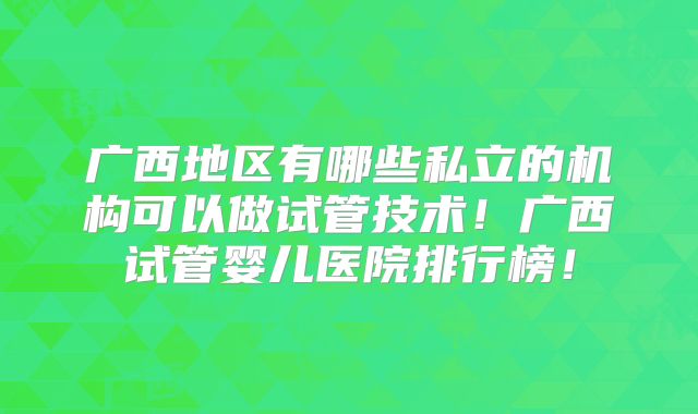 广西地区有哪些私立的机构可以做试管技术！广西试管婴儿医院排行榜！