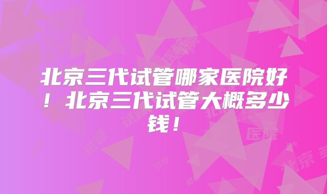 北京三代试管哪家医院好！北京三代试管大概多少钱！