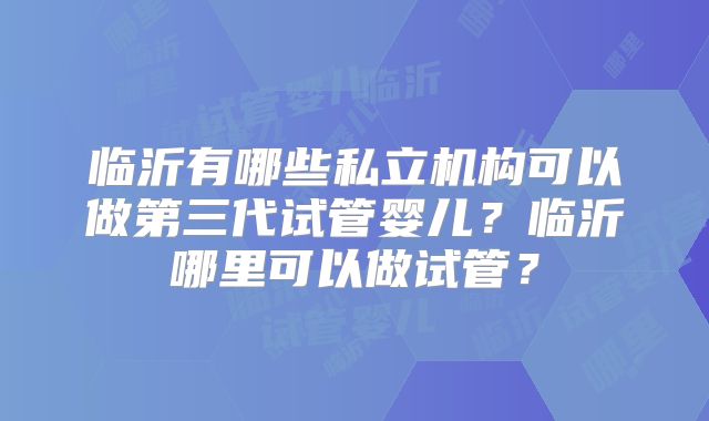 临沂有哪些私立机构可以做第三代试管婴儿？临沂哪里可以做试管？