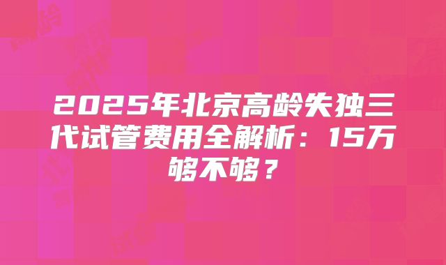 2025年北京高龄失独三代试管费用全解析：15万够不够？