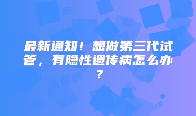最新通知!想做第三代试管,有隐性遗传病怎么办?