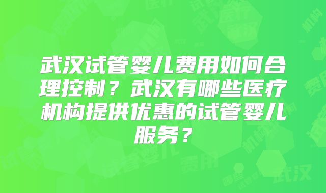 武汉试管婴儿费用如何合理控制？武汉有哪些医疗机构提供优惠的试管婴儿服务？