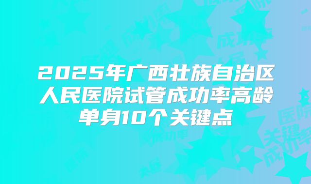 2025年广西壮族自治区人民医院试管成功率高龄单身10个关键点
