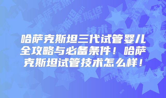 哈萨克斯坦三代试管婴儿全攻略与必备条件！哈萨克斯坦试管技术怎么样！