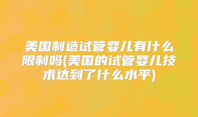 美国制造试管婴儿有什么限制吗(美国的试管婴儿技术达到了什么水平)