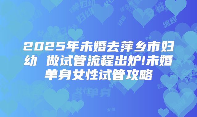 2025年未婚去萍乡市妇幼 做试管流程出炉!未婚单身女性试管攻略