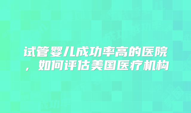 试管婴儿成功率高的医院,如何评估美国医疗机构